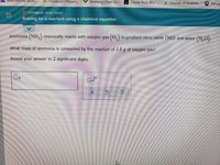 - Checkout | Shippin.
Seedlang | Start Sp...
Classic Rock &0's ..
C Courses at Kutztow..
Pennsy
International Stude...
O CHEMICAL REACTIONS
Solving for a reactant usinga chemical equation
Ammonia (NH,) chemically reacts with oxygen gas (O,) to produce nitric oxide (NO) and water (H, O).
What mass of ammonia is consumed by the reaction of 3.8g of oxygen gas?
Round your answer to 2 significant digits.
?
