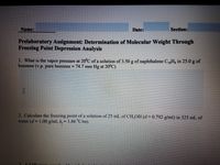 Name:
Date:
Section:
Prelaboratory Assignment: Determination of Molecular Weight Through
Freezing Point Depression Analysis
1. What is the vapor pressure at 20'C of a solution of 3.50 g of naphthalene C1Hg in 25.0 g of
benzene (v.p. pure benzene =74.7 mm Hg at 20°C)
2. Calculate the freezing point of a solution of 25 mL of CH,OH (d = 0.792 g/ml) in 325 mL of
water (d= 1.00 g/ml, k, 1.86 °C/m).
%3D
%3D
%3D
A5.00
