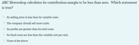 ABC Motorshop calculates its contribution margin to be less than zero. Which statement
is true?
O Its selling price is less than its variable costs.
The company should sell more units.
Its profits are greater than its total costs.
O Its fixed costs are less than the variable cost per unit.
None of the above
