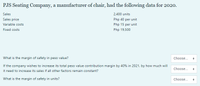 PJS Seating Company, a manufacturer of chair, had the following data for 2020.
Sales
2,400 units
Sales price
Php 40 per unit
Variable costs
Php 15 per unit
Fixed costs
Php 19,500
What is the margin of safety in peso value?
Choose...
If the company wishes to increase its total peso value contribution margin by 40% in 2021, by how much will
Choose...
it need to increase its sales if all other factors remain constant?
What is the margin of safety in units?
Choose...
