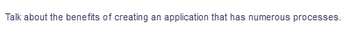 Talk about the benefits of creating an application that has numerous processes.