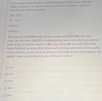 30. In a make-or-buy decision, a potential supplier comes to you offering to
make your product for you for you to resell to your customers. Your cost
structure per unit looks like this:
DM $11
DL $13
VOH $ 7
FOH $10
Your capacity is 100,000 units and you always sell all 100,000 units you
make. You also have $500,000 of administrative fixed costs which you cannot
avoid. If you accept the supplier's offer, you will be able to avoid 70% of the
Fixed Overhead. Ignoring other factors such as losing full control of the quality
of your product, at what price would your net income be the same whether the
supplier makes your product or you continue to make it ?
O $31
$34
O $38
O $44
O $49
