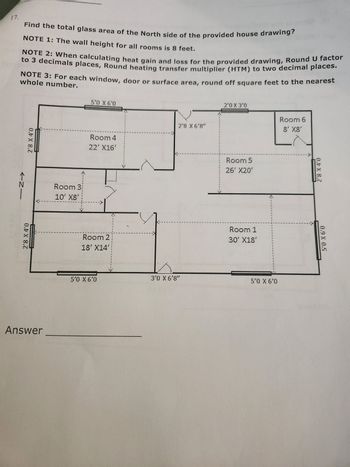 **Problem:**
Find the total glass area of the North side of the provided house drawing.

**NOTES:**
1. The wall height for all rooms is 8 feet.
2. When calculating heat gain and loss for the provided drawing, Round U factor to 3 decimal places, Round heating transfer multiplier (HTM) to two decimal places.
3. For each window, door, or surface area, round off square feet to the nearest whole number.

**House Drawing Dimensions:**

- **Room 1:** 30' x 18'
- **Room 2:** 18' x 14'
- **Room 3:** 10' x 8'
- **Room 4:** 22' x 16'
- **Room 5:** 26' x 20'
- **Room 6:** 8' x 8'

**Doors and Windows on the North Side:**

- Room 4:
  - Window: 5'0" x 6'0"
  - Window: 2'8" x 6'8"
- Room 5:
  - Window: 2'0" x 3'0"
  - Window: 5'0" x 6'0"

**To Calculate:**
  1. Calculate the area of each window on the North side.
  2. Sum the total glass area for the North side.

**Calculations:**

1. **Room 4:**
   - Window 1: \(5'0" \times 6'0" \Rightarrow 5 \times 6 = 30 \text{ sq. ft}\)
   - Window 2: \(2'8" \times 6'8" \Rightarrow 2.67 \times 6.67 = 17.81 \text{ sq. ft} (\approx 18 \text{sq. ft})\)
   
2. **Room 5:**
   - Window 1: \(2'0" \times 3'0" \Rightarrow 2 \times 3 = 6 \text{ sq. ft}\)
   - Window 2: \(5'0" \times 6'0" \Rightarrow 5 \times 6 = 30 \text{ sq. ft}\)

**Total Glass Area on the North Side:**
   - Room 4: