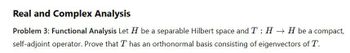 Real and Complex Analysis
Problem 3: Functional Analysis Let H be a separable Hilbert space and T : HH be a compact,
self-adjoint operator. Prove that T has an orthonormal basis consisting of eigenvectors of T.