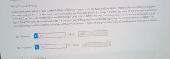 Flying Circus of Physics
In downhill speed skiing a skier is retarded by both the air drag force on the body and the kinetic frictional force on the skis. Suppose
the slope angle is 8= 42.0°, the snow is dry snow with a coefficient of kinetic friction = 0.0440, the mass of the skier and equipment
is m = 85.0 kg, the cross-sectional area of the (tucked) skier is A = 1.40 m², the drag coefficient is C = 0.150, and the air density is 1.20
kg/m³. (a) What is the terminal speed? (b) If a skier can vary C by a slight amount dC by adjusting, say, the hand positions, what is the
corresponding variation in the terminal speed? Give your answer in terms of the given values and dC (need derivative for given values).
(a) Number
(b) Number
52.7
10.9
authook and Media
Units
dC Units
m/s
m/s