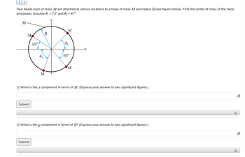 12
Four beads each of mass M are attached at various locations to a hoop of mass M and radius R (see figure below). Find the center of mass of the hoop
and beads. Assume 0₁ = 73° and 9₂ = 47°
M
M
Submit
35°
0₁
Submit
R
M
V
M
19₂
50°
M
1) What is the component in terms of R? (Express your answer to two significant figures.)
x
2) What is the y component in terms of R? (Express your answer to two significant figures.)
R
+
(+)
R