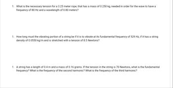 1. What is the necessary tension for a 3.25 meter rope, that has a mass of 0.250 kg, needed in order for the wave to have a
frequency of 80 Hz and a wavelength of 0.80 meters?
1. How long must the vibrating portion of a string be if it is to vibrate at its fundamental frequency of 529 Hz, if it has a string
density of 0.0550 kg/m and is stretched with a tension of 8.5 Newtons?
1. A string has a length of 0.4 m and a mass of 0.16 grams. If the tension in the string is 70 Newtons, what is the fundamental
frequency? What is the frequency of the second harmonic? What is the frequency of the third harmonic?