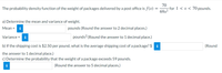 70
-for 1 < x < 70 pounds.
69x2
The probability density function of the weight of packages delivered by a post office is f(x)
a) Determine the mean and variance of weight.
Мean %3D
i
pounds (Round the answer to 2 decimal places.)
Variance =
i
pounds? (Round the answer to 1 decimal place.)
b) If the shipping cost is $2.50 per pound, what is the average shipping cost of a package? $
i
(Round
the answer to 1 decimal place.)
c) Determine the probability that the weight of a package exceeds 59 pounds.
(Round the answer to 5 decimal places.)
