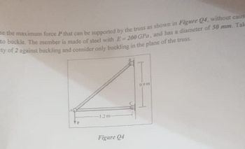 me the maximum force P that can be supported by the truss as shown in Figure Q4, without caus
to buckle. The member is made of steel with E-200 GPa, and has a diameter of 50 mm. Tak
ty of 2 against buckling and consider only buckling in the plane of the truss.
P
-1.2m-
Figure Q4
0.9m