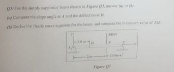 Q3/ For the simply supported beam shown in Figure Q3, answer (a) or (b).
(a) Compute the slope angle at A and the deflection at D.
(b) Derive the elastic curve equation for the beam, and compute the maximum value of EIS.
-1.0m-p
1-
-2 m-
300 N
8
-1.0m-
Figure Q3