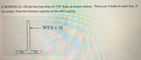 A WT8X50, Fy 50 ksi has two lines of 7/8" bolts as shown below. There are 4 bolts in each line, 3"
on center. Find the tension capacity of the WT section.
WT 8X 50
