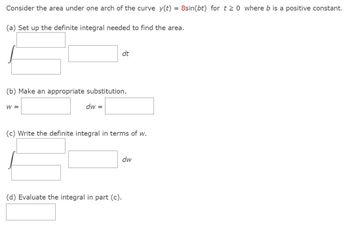 Consider the area under one arch of the curve y(t) = 8sin(bt) for t≥0 where b is a positive constant.
(a) Set up the definite integral needed to find the area.
(b) Make an appropriate substitution.
W =
dw =
dt
(c) Write the definite integral in terms of w.
(d) Evaluate the integral in part (c).
dw