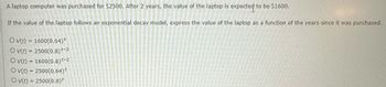 A laptop computer was purchased for $2500. After 2 years, the value of the laptop is expected to be $1600.
If the value of the laptop follows an exponential decay model, express the value of the laptop as a function of the years since it was purchased.
Ov(t) = 1600(0.64)
Ov(t) = 2500(0.8) 4-2
Ov(t) = 1600(0.8) -2
Ov(t) = 2500(0.64)*
Ov(t) = 2500(0.8)