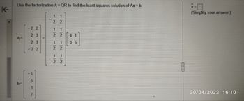 K
Use the factorization A=QR to find the least-squares solution of Ax = b.
A=
b=
-22
23
23
-22
NIT
587
m
CH
12
1|2
22
22
22
1
1|2
22
05
x=0
(Simplify your answer.)
30/04/2023 16:10