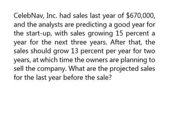 Celeb Nav, Inc. had sales last year of $670,000,
and the analysts are predicting a good year for
the start-up, with sales growing 15 percent a
year for the next three years. After that, the
sales should grow 13 percent per year for two
years, at which time the owners are planning to
sell the company. What are the projected sales
for the last year before the sale?