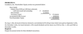 PROBLEM 8-4
Casablanca, Inc. Shareholders' Equity section was presented below:
Share Capital:
Ordinary Share, P100 par,2,500 share authorized,
1,500 shares issued and outstanding
Share Premium
Total Share Capital
Accumulated Profits (Losses)
Total Shareholders' Equity
P 150,000.00
22,500.00
P
P
172,500.00
60,000.00
232,500.00
On Aug 1, 20A, the board of directors declared a cash dividend of P12.00 per share which were paid on September 1,20A,
On December 1,20A, the board declared a 10% (small dividend) and the shares was P130 on Dec. 1, 20A and P140 on
December 15,20A.
Required:
Prepare the journal entries for these dividend transactions.