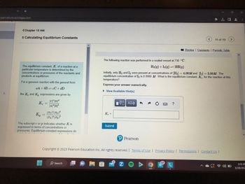 Openvellum.ecollege.com
<Chapter 15 HW
+ Calculating Equilibrium Constants
The equilibrium constant, K, of a reaction at a
particular temperature is determined by the
concentrations or pressures of the reactants and
products at equilibrium.
For a gaseous reaction with the general form
aA+bB cC + dD
the Ke and K, expressions are given by
Kc =
[CD]
[A]ª[B]
(Pc) (Pb)d
(PA)" (PB)
K₂
The subscript c or p indicates whether K is
expressed in terms of concentrations or
pressures. Equilibrium-constant expressions do
PI
p
O Search
Ke=
Submit
1e83d/ba 10001
[ΕΙ ΑΣΦ
The following reaction was performed in a sealed vessel at 730 °C:
H₂(g) + I2(g) 2HI(g)
Initially, only H₂ and I2 were present at concentrations of [H₂] = 4.00M and [I2] = 3.00M. The
equilibrium concentration of I2 is 0.0900 M. What is the equilibrium constant, Ke, for the reaction at this
temperature?
Express your answer numerically.
▸ View Available Hint(s)
Pearson
11 of 19
?
口
Review | Constants | Periodic Table
Copyright © 2023 Pearson Education Inc. All rights reserved. | Terms of Use | Privacy Policy | Permissions | Contact Us |
3:13 PE
3/28/202