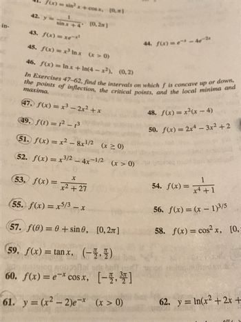 in-
f(x)
42. y =
sintheast 10
sinx+4 (0,2m]
43. f(x) = xemx?
45. f(x) = x³ Inx (x > 0)
46. f(x) = lnx +In(4-x2), (0.2)
In Exercises 47-62, find the intervals on which f is concave up or down,
the points of inflection, the critical points, and the local minima and
maxima.
47. f(x) = x³ - 2x² + x
49. f(t) = 1² - 13
51. f(x)=x²-8x¹/2 (x ≥ 0)
52. f(x) = x3/2 - 4x-1/2
53. f(x)=
X
= x² +27
(x > 0)
55. f(x) = x5/3 -
-X
(57. f(0) = 0+ sin 0, [0,2π]
59. f(x)= tanx, (-11)
60. f(x) = e-* cos x, [-]
61. y = (x² - 2)e-* (x > 0)
44.
4. f(x) = -²-46-2x
48. f(x) = x²(x-4)
50. f(x) = 2x4 - 3x²+2
1
x4 + 1
56. f(x) = (x - 1)³/5
58. f(x) = cos²x, [0,-
54. f(x)=
62. y = ln(x2 + 2x +
elle