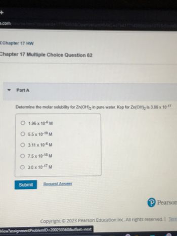 .com
Chapter 17 HW
Chapter 17 Multiple Choice Question 62
Part A
Determine the molar solubility for Zn(OH)₂ in pure water. Ksp for Zn(OH)₂ is 3.00 x 10-17
O 1.96 x 10-6 M
O 5.5x 10-19 M
O 3.11 x 10-6 M
O 7.5x 10-18 M
O 3.0 x10-17 M
Submit
Request Answer
P Pearson
Copyright © 2023 Pearson Education Inc. All rights reserved. Term
View?assignmentProblemID=200253560&offset-next