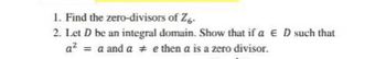 1. Find the zero-divisors of Z6-
2. Let D be an integral domain. Show that if a E D such that
a² = a and a # e then a is a zero divisor.