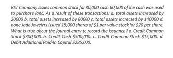 RST Company issues common stock for 80,000 cash.60,000 of the cash was used
to purchase land. As a result of these transactions: a. total assets increased by
20000 b. total assets increased by 80000 c. total assets increased by 140000 d.
none Jade Jewelers issued 15,000 shares of $1 par value stock for $20 per share.
What is true about the journal entry to record the issuance? a. Credit Common
Stock $300,000. b. Credit Cash $300,000. c. Credit Common Stock $15,000. d.
Debit Additional Paid-In Capital $285,000.