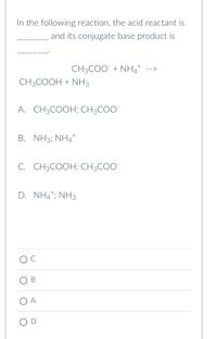 In the following reaction, the acid reactant is
and its conjugate base product is
+
CH3COO + NHÀ
CH3COOH + NH3
A. CH3COOH; CH3COO™
B. NH3; NH4+
C. CH3COOH; CH3COO™
D. NH4¹; NH3
B
O A
OD