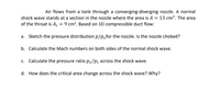 Air flows from a tank through a converging-diverging nozzle. A normal
shock wave stands at a section in the nozzle where the area is A = 13 cm². The area
of the throat is A = 9 cm². Based on 1D compressible duct flow:
a. Sketch the pressure distribution p/p,for the nozzle. Is the nozzle choked?
b. Calculate the Mach numbers on both sides of the normal shock wave.
c. Calculate the pressure ratio P2/P1 across the shock wave.
d. How does the critical area change across the shock wave? Why?
