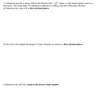 3. Continuous growth or decay follows the formula A(t) = cekt, where c is the initial amount, and k is a
rate factor. The initial mass of a radioactive substance is 1000 g, and only 100 g after 100 days.
a) Determine the value of k to three decimal places.
b) How fast is the sample decaying at 13 days. Round your answer to three decimal places.
c) Determine the half-life, round to the nearest whole number.
