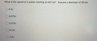 What is the speed of a pulsar rotating at 642 Hz? Assume a diameter of 20 km.
0.3c
O 0.075c
0.015c
0.15c
1.5c
