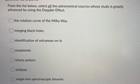 From the list below, select all the astronomical sources whose study is greatly
advanced by using the Doppler Effect.
the rotation curve of the Milky Way
merging black holes
identification of volcanoes on lo
| exoplanets
binary pulsars
| eclipses
single-line spectroscopic binaries
