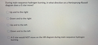 During main-sequence hydrogen burning, in what direction on a Hertzsprung-Russell
diagram does a G star move?
Up and to the right
Down and to the right
Up and to the left
Down and to the left
AG star would NOT move on the HR diagram during main-sequence hydrogen
burning
