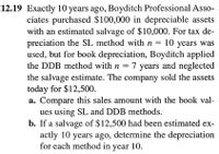 12.19 Exactly 10 years ago, Boyditch Professional Asso-
ciates purchased $100,000 in depreciable assets
with an estimated salvage of $10,000. For tax de-
preciation the SL method with n = 10 years was
used, but for book depreciation, Boyditch applied
the DDB method with n = 7 years and neglected
the salvage estimate. The company sold the assets
today for $12,500.
a. Compare this sales amount with the book val-
ues using SL and DDB methods.
b. If a salvage of $12,500 had been estimated ex-
actly 10 years ago, determine the depreciation
for each method in year 10.
