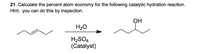 21. Calculate the percent atom economy for the following catalytic hydration reaction.
Hint: you can do this by inspection.
ОН
H20
H2SO4
(Catalyst)
