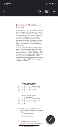 3:19 1
Data Project #4: Confidence
Intervals
A marathon is a foot race with a distance
of 26.22 miles. The Olympic record for
the women's marathon was set during the
2012 Olympics by Tiki Gelana of Ethiopia,
with a time of 2 hours, 23 minutes, 7
seconds. The Olympic record for the
men's marathon was set during the 2008
Olympics by Samuel Kamau Wanjiru of
Kenya, with a time of 2 hours, 6 minutes,
32 seconds.
Training for a marathon typically lasts at
least 6 months. The training is gradual,
with increases in distance about every 2
weeks. About 1 to 3 weeks before the race,
the distance run is decreased slightly. The
stem-and-leaf plots below show the
marathon training times (in minutes) for a
random sample of 30 male runners and
30 female runners.
Training Times (in minutes)
of Female Runners
17 | 8 9 9
18 0 0 0 0 1 2 3
19 0 0 0 1 3 4 5 566
20 0 01 2 3
Key: 17|8 = 178
6 6 7 9
Training Times (in minutes)
of Male Runners
15 5 89 99
16 0 0 0 01 2 3 4 45 8 9
17 0 1 1 356 6 7 7 9
18 015
Key: 15|5 - 155
1. Use the sample to find a point
estimate for the mean training time
of the
a. female runners
b. male runners.
2. Find the sample standard
deviation of the training times for
the
o. female runners
