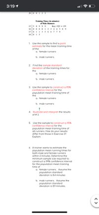3:19 1
20 0 01 2 3
Training Times (in minutes)
of Male Runners
15 | 5 8 9 9 9 Key: 15|5 = 155
16 0 0 0 0 1 2 3 4 4 5 8 9
17 0 1 1 3 5 6 6 7 79
18 0 15
1. Use the sample to find a point
estimate for the mean training time
of the
a. female runners
b. male runners.
2. Find the sample standard
deviation of the training times for
the
a. female runners
b. male runners
3. Use the sample to construct a 95%
confidence interval for the
population mean training time of
the
a. female runners
b. male runners
4. Illustrate and interpret the results
of # 3.
5. Use the sample to construct a 95%
confidence interval for the
population mean training time of
all runners. How do your results
differ from those in Exercise 3?
Explain.
6. A trainer wants to estimate the
population mean running times for
both male and female runners
within 2 minutes. Determine the
minimum sample size required to
construct a 99% confidence interval
for the population mean training
time of
a. female runners. Assume the
population stondord
deviation is 8.4 minutes
b. male runners. Assume the
population standard
deviation is 8.9 minutes.
