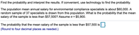 Find the probability and interpret the results. If convenient, use technology to find the probability.
The population mean annual salary for environmental compliance specialists is about $60,000. A
random sample of 37 specialists is drawn from this population. What is the probability that the mean
salary of the sample is less than $57,500? Assume o = $5,900.
The probability that the mean salary of the sample is less than $57,500 is |||:
(Round to four decimal places as needed.)
