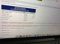 ldoghis
Home -M
Do It! Review 6-1 a, b1
Victoria Company reports the following operating results for the month of April.
CALCULATOR
PRINTER VE
VICTORIA COMPANY
CVP Income Statement
For the Month Ended April 30, 2020
Total
Per Unit
Sales (9,000 units)
$450,000
$50
Variable costs
225,000
25.00
Contribution margin
225,000
$25.00
Fixed expenses
175,050
Net income
$49,950
Management is considering the following course of action to increase net income: Reduce
Management is confident that this change will increase unit sales by 20%.
selling price by 5%, with nơ changes to unit variable costs or fixed cou
Using the contribution margin technique, compute the break-even point in units and dollars and margin of safety in dollars: (Round intermediate calculations to a
decimal places e.g. 0.2522 and final answer to 0 decimal places, e.g. 2,510.)
(a) Assuming no changes to selling price or costs.
units
Break-even point
1118 PM
ENG
/14/2021
Break-even point
$
中
2$
Margin of safety
earch
Insert
1O
