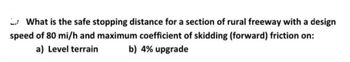 What is the safe stopping distance for a section of rural freeway with a design
speed of 80 mi/h and maximum coefficient of skidding (forward) friction on:
a) Level terrain b) 4% upgrade