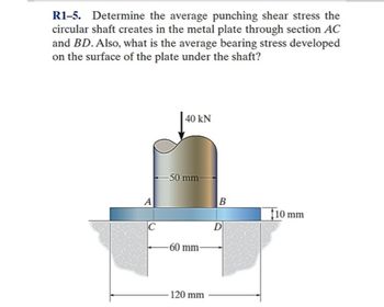 R1-5. Determine the average punching shear stress the
circular shaft creates in the metal plate through section AC
and BD. Also, what is the average bearing stress developed
on the surface of the plate under the shaft?
C
40 KN
-50 mm-
-60 mm-
-120 mm
B
D
$10 mm