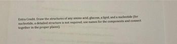 Extra Credit Draw the structures of any amino acid, glucose, a lipid, and a nucleotide (for
nucleotide, a detailed structure is not required; use names for the components and connect
together in the proper places).