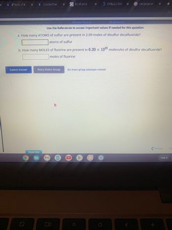 x
E Effects of H
X
Submit Answer
E ContentServ X
O
[Review Topics]
[References]
Use the References to access important values if needed for this question.
a. How many ATOMS of sulfur are present in 2.09 moles of disulfur decafluoride?
atoms of sulfur
Retry Entire Group
My Home
Show Hint
b. How many MOLES of fluorine are present in 6.20 x 1022 molecules of disulfur decafluoride?
moles of fluorine
X
O
No more group attempts remain
O
OWLv2 | Onli
Gcengage ans
(C
X
Previous
+
Feb 5
Ne