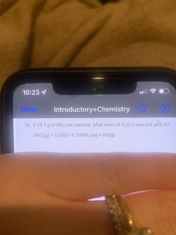 10:23 1
Done
Introductory+Chemistry
16. If 14.7 g of NO₂ are reacted, what mass of H₂O is reacted with it?
3NO₂(g) + H₂O(l) → 2HNO3(aq) + NO(g)