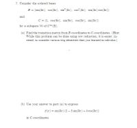 7. Consider the ordered bases
B = (sin(3x), cos(3x), sin (3x), cos (32), sin(32) cos(3x))
and
C = (1, cos(6x), sin(6x), cos(3x), sin(3x))
for a subspace W of C (R).
(a) Find the transition matrix from B-coordinates to C-coordinates. (Hint:
While this problem can be done using row reduction, it is easier, in-
stead, to consider various trig identities that you learned in calculus.)
(b) Use your answer to part (a) to express
f (x) = sin(3x) (1 – 2 sin(3x) + 5 cos(3x))
in C-coordinates.
