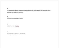 2.
For each reaction, give the expected substitution product and predict whether the mechanism will be
first order (Sw1) or second order (Sw2):
a)
2-chloro-2-methylbutane + CH;COOH
b)
isobutyl bromide + NƏQME,
c)
1-iodo-1-methylcyclohexane + CH;CH;OH
