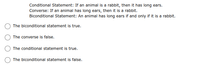 Conditional Statement: If an animal is a rabbit, then it has long ears.
Converse: If an animal has long ears, then it is a rabbit.
Biconditional Statement: An animal has long ears if and only if it is a rabbit.
The biconditional statement is true.
The converse is false.
The conditional statement is true.
The biconditional statement is false.
