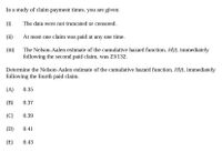 In a study of claim payment times, you are given:
(i)
The data were not truncated or censored.
(ii)
At most one claim was paid at any one time.
(iii)
The Nelson-Aalen estimate of the cumulative hazard function, H(t), immediately
following the second paid claim, was 23/132.
Determine the Nelson-Aalen estimate of the cumulative hazard function, H(t), immediately
following the fourth paid claim.
(A)
0.35
(B)
0.37
(C)
0.39
(D)
0.41
(E)
0.43
