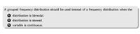 A grouped frequency distribution should be used instead of a frequency distribution when the
1
distribution is bimodal.
2 distribution is skewed.
3 variable is continuous.
