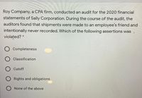 Roy Company, a CPA firm, conducted an audit for the 2020 financial
statements of Sally Corporation. During the course of the audit, the
auditors found that shipments were made to an employee's friend and
intentionally never recorded. Which of the following assertions was
violated? *
Completeness
Classification
O Cutoff
Rights and obligations
None of the above
