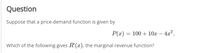 Question
Suppose that a price-demand function is given by
P(x) = 100 +10x – 4a?.
-
Which of the following gives R'(x), the marginal revenue function?
