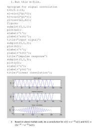 1. Run this m-file.
%program for signal convolution
t=0:0.1:10;
x1=sin (2*pi*t);
h1=cos (2*pi*t);
yl=conv (x1,h1);
figure;
subplot (3,1,1);
plot (x1);
xlabel ('t');
ylabel ('x(t)');
title ('input signal')
subplot (3,1,2);
plot (h1);
xlabel('t');
ylabel ('h (t)');
title('impulse response')
subplot (3,1,3);
plot (y1);
xlabel('n');
ylabel ('y(n)');
title ('linear convolution');
input signal
www
20
40
60
80
100
120
t
impulse response
www
wwwwwm
1
0.
20
40
60
80
100
120
t
linear convolution
50
-50
50
100
150
200
250
Based on above matlab code, do a convolution for x(t) = e-2tu(t) and h(t) =
(2е-3t — е-2)и(t).
2.
